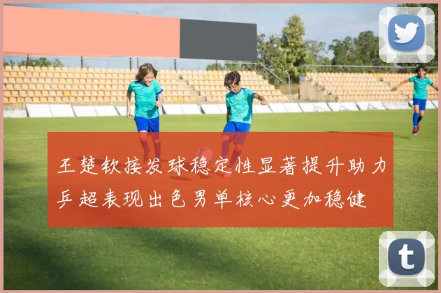 王楚钦接发球稳定性显著提升助力乒超表现出色男单核心更加稳健